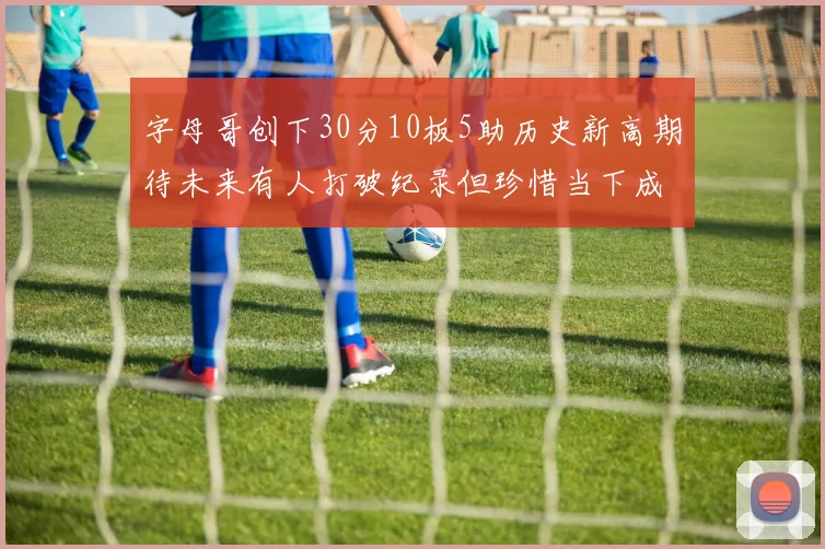 字母哥创下30分10板5助历史新高期待未来有人打破纪录但珍惜当下成就