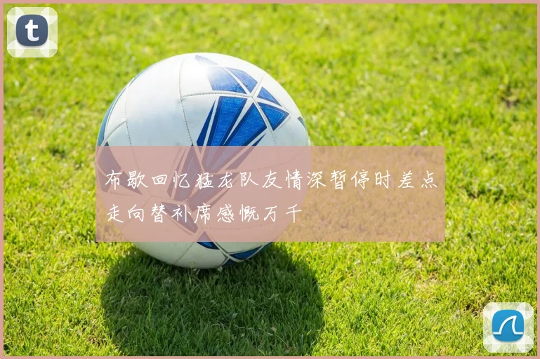 布歇回忆猛龙队友情深暂停时差点走向替补席感慨万千