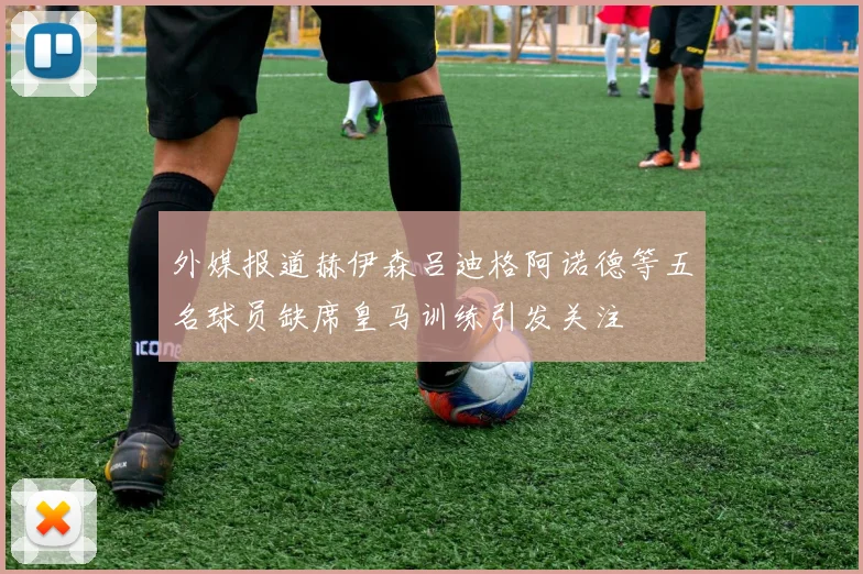 外媒报道赫伊森吕迪格阿诺德等五名球员缺席皇马训练引发关注