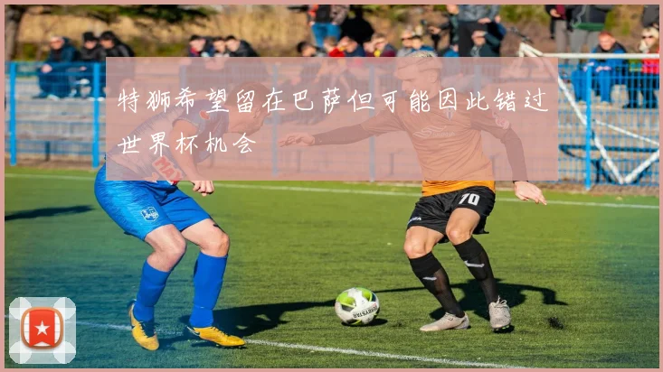 特狮希望留在巴萨但可能因此错过世界杯机会