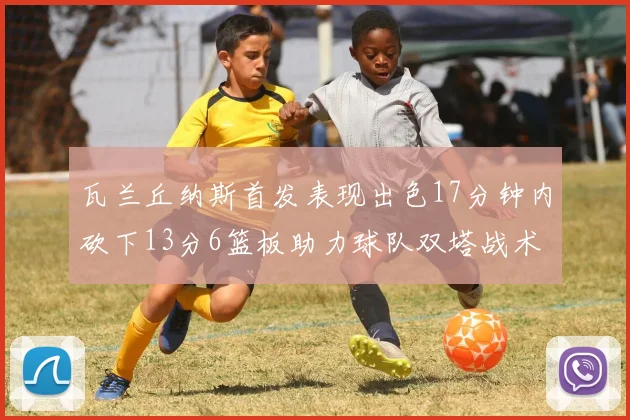 瓦兰丘纳斯首发表现出色17分钟内砍下13分6篮板助力球队双塔战术