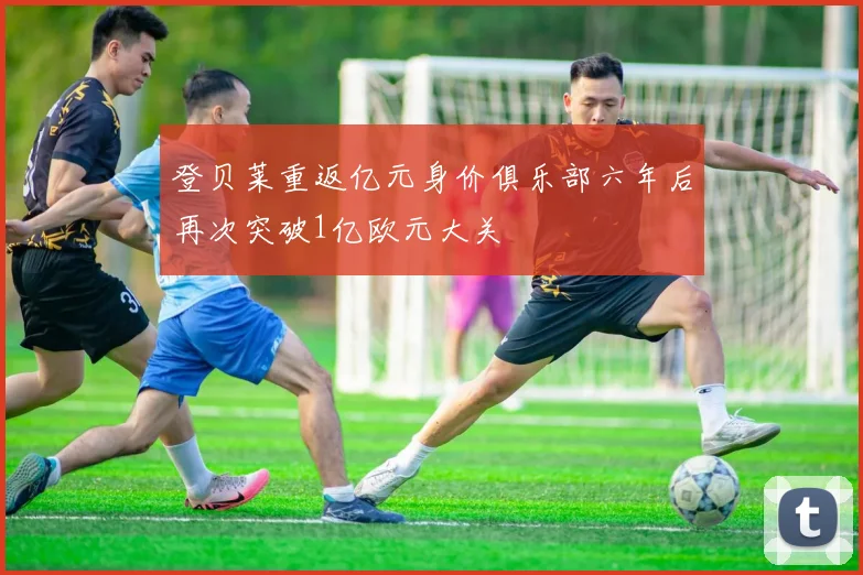 登贝莱重返亿元身价俱乐部六年后再次突破1亿欧元大关